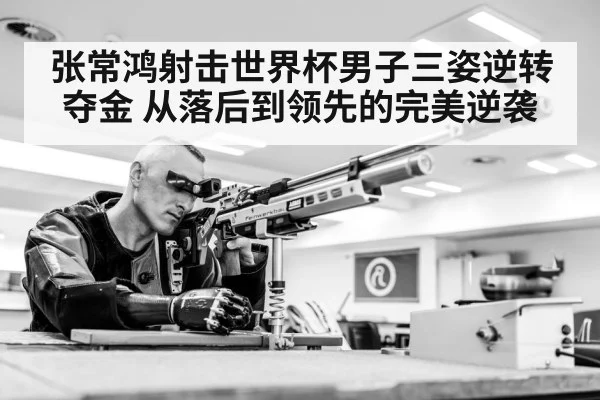 张常鸿射击世界杯男子三姿逆转夺金 从落后到领先的完美逆袭