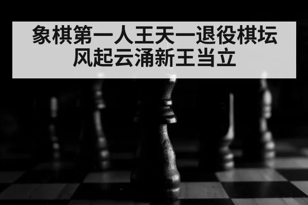 象棋第一人王天一退役棋坛风起云涌新王当立